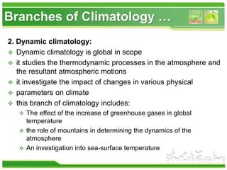 Branches of Climatology …
2. Dynamic climatology:
 Dynamic climatology is global in scope
 it studies the thermodynamic processes in the atmosphere and
the resultant atmospheric motions
 it investigate the impact of changes in various physical
 parameters on climate
 this branch of climatology includes:
 The effect of the increase of greenhouse gases in global
temperature
 the role of mountains in determining the dynamics of the
atmosphere
 An investigation into sea-surface temperature
 