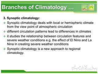 Branches of Climatology …
3. Synoptic climatology:
 Synoptic climatology deals with local or hemispheric climate
from the view point of atmospheric circulation
 different circulation patterns lead to differences in climates
 it studies the relationship between circulation features and
severe weather conditions e.g. the effect of El Nino and La
Nina in creating severe weather conditions
 Synoptic climatology is a new approach to regional
climatology.
 