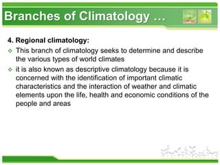 Branches of Climatology …
4. Regional climatology:
 This branch of climatology seeks to determine and describe
the various types of world climates
 it is also known as descriptive climatology because it is
concerned with the identification of important climatic
characteristics and the interaction of weather and climatic
elements upon the life, health and economic conditions of the
people and areas
 