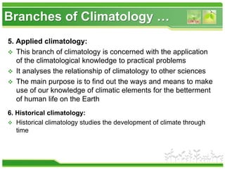Branches of Climatology …
5. Applied climatology:
 This branch of climatology is concerned with the application
of the climatological knowledge to practical problems
 It analyses the relationship of climatology to other sciences
 The main purpose is to find out the ways and means to make
use of our knowledge of climatic elements for the betterment
of human life on the Earth
6. Historical climatology:
 Historical climatology studies the development of climate through
time
 