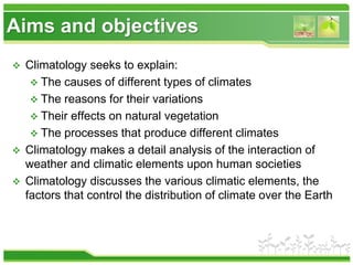 Aims and objectives
 Climatology seeks to explain:
 The causes of different types of climates
 The reasons for their variations
 Their effects on natural vegetation
 The processes that produce different climates
 Climatology makes a detail analysis of the interaction of
weather and climatic elements upon human societies
 Climatology discusses the various climatic elements, the
factors that control the distribution of climate over the Earth
 