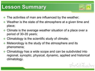 Lesson Summary
 The activities of man are influenced by the weather;
 Weather is the state of the atmosphere at a given time and
place;
 Climate is the average weather situation of a place over a
period of 30-35 years;
 Climatology is the scientific study of climate;
 Meteorology is the study of the atmosphere and its
phenomena;
 Climatology has a wide scope and can be subdivided into
regional, synoptic, physical, dynamic, applied and historical
climatology.
 