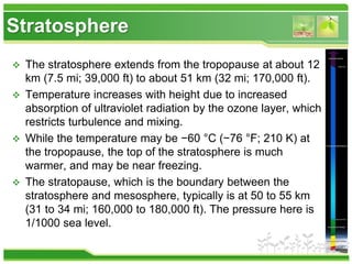 Stratosphere
 The stratosphere extends from the tropopause at about 12
km (7.5 mi; 39,000 ft) to about 51 km (32 mi; 170,000 ft).
 Temperature increases with height due to increased
absorption of ultraviolet radiation by the ozone layer, which
restricts turbulence and mixing.
 While the temperature may be −60 °C (−76 °F; 210 K) at
the tropopause, the top of the stratosphere is much
warmer, and may be near freezing.
 The stratopause, which is the boundary between the
stratosphere and mesosphere, typically is at 50 to 55 km
(31 to 34 mi; 160,000 to 180,000 ft). The pressure here is
1/1000 sea level.
 