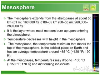 Mesosphere
 The mesosphere extends from the stratopause at about 50
km (31 mi; 160,000 ft) to 80–85 km (50–53 mi; 260,000–
280,000 ft).
 It is the layer where most meteors burn up upon entering
the atmosphere.
 Temperature decreases with height in the mesosphere.
 The mesopause, the temperature minimum that marks the
top of the mesosphere, is the coldest place on Earth and
has an average temperature around −85 °C (−120 °F; 190
K).
 At the mesopause, temperatures may drop to −100 °C
(−150 °F; 170 K) and aid forming ice clouds.
 