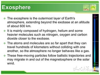 Exosphere
 The exosphere is the outermost layer of Earth's
atmosphere, extending beyond the exobase at an altitude
of about 600 km.
 It is mainly composed of hydrogen, helium and some
heavier molecules such as nitrogen, oxygen and carbon
dioxide closer to the exobase.
 The atoms and molecules are so far apart that they can
travel hundreds of kilometers without colliding with one
another, so the atmosphere no longer behaves like a gas.
 These free-moving particles follow ballistic trajectories and
may migrate in and out of the magnetosphere or the solar
wind.
 