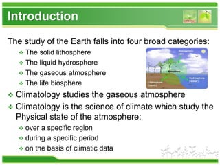 Introduction
The study of the Earth falls into four broad categories:
 The solid lithosphere
 The liquid hydrosphere
 The gaseous atmosphere
 The life biosphere
 Climatology studies the gaseous atmosphere
 Climatology is the science of climate which study the
Physical state of the atmosphere:
 over a specific region
 during a specific period
 on the basis of climatic data
 