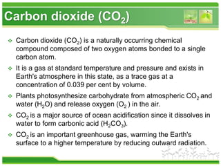 Carbon dioxide (CO2)
 Carbon dioxide (CO2) is a naturally occurring chemical
compound composed of two oxygen atoms bonded to a single
carbon atom.
 It is a gas at standard temperature and pressure and exists in
Earth's atmosphere in this state, as a trace gas at a
concentration of 0.039 per cent by volume.
 Plants photosynthesize carbohydrate from atmospheric CO2 and
water (H2O) and release oxygen (O2 ) in the air.
 CO2 is a major source of ocean acidification since it dissolves in
water to form carbonic acid (H2CO3).
 CO2 is an important greenhouse gas, warming the Earth's
surface to a higher temperature by reducing outward radiation.
 