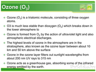 Ozone (O3)
 Ozone (O3) is a triatomic molecule, consisting of three oxygen
atoms.
 O3 is much less stable than dioxygen (O2) which breaks down in
the lower atmosphere to
 Ozone is formed from O2 by the action of ultraviolet light and also
atmospheric electrical discharges.
 The highest levels of ozone in the atmosphere are in the
stratosphere, also known as the ozone layer between about 10
km and 50 km above the surface
 Ozone in the ozone layer filters out sunlight wavelengths from
about 200 nm UV rays to 315 nm
 Ozone acts as a greenhouse gas, absorbing some of the infrared
energy emitted by the earth.
 