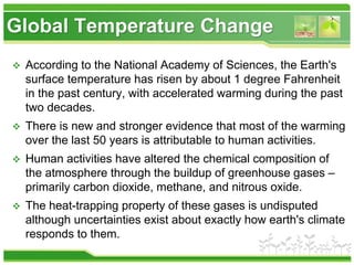  According to the National Academy of Sciences, the Earth's
surface temperature has risen by about 1 degree Fahrenheit
in the past century, with accelerated warming during the past
two decades.
 There is new and stronger evidence that most of the warming
over the last 50 years is attributable to human activities.
 Human activities have altered the chemical composition of
the atmosphere through the buildup of greenhouse gases –
primarily carbon dioxide, methane, and nitrous oxide.
 The heat-trapping property of these gases is undisputed
although uncertainties exist about exactly how earth's climate
responds to them.
Global Temperature Change
 