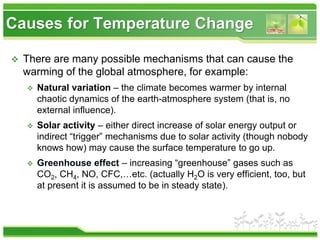  There are many possible mechanisms that can cause the
warming of the global atmosphere, for example:
 Natural variation – the climate becomes warmer by internal
chaotic dynamics of the earth-atmosphere system (that is, no
external influence).
 Solar activity – either direct increase of solar energy output or
indirect “trigger” mechanisms due to solar activity (though nobody
knows how) may cause the surface temperature to go up.
 Greenhouse effect – increasing “greenhouse” gases such as
CO2, CH4, NO, CFC,…etc. (actually H2O is very efficient, too, but
at present it is assumed to be in steady state).
Causes for Temperature Change
 