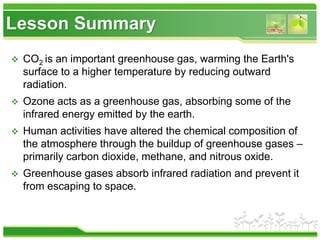 Lesson Summary
 CO2 is an important greenhouse gas, warming the Earth's
surface to a higher temperature by reducing outward
radiation.
 Ozone acts as a greenhouse gas, absorbing some of the
infrared energy emitted by the earth.
 Human activities have altered the chemical composition of
the atmosphere through the buildup of greenhouse gases –
primarily carbon dioxide, methane, and nitrous oxide.
 Greenhouse gases absorb infrared radiation and prevent it
from escaping to space.
 