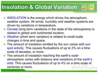 Insolation & Global Variation
 INSOLATION is the energy which drives the atmospheric
weather system. All winds, humidity and weather systems are
driven by variations in temperature.
 Climate (long term variations in the state of the atmosphere) is
related to global and continental location.
 Weather (short term variation) is related to small scale
changes in time and space.
 The amount of insolation emitted by the sun varies with sun
spot activity. This causes fluctuations of up to 2% on a time
scale of decades, or more.
 The amount of insolation reaching the earth’s outer
atmosphere varies with distance and variations of the earth’s
orbit. This causes fluctuations of up to 4% on a time scale of
centuries or more.
 