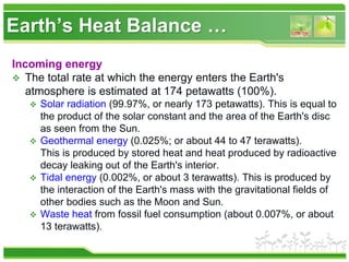 Earth’s Heat Balance …
Incoming energy
 The total rate at which the energy enters the Earth's
atmosphere is estimated at 174 petawatts (100%).
 Solar radiation (99.97%, or nearly 173 petawatts). This is equal to
the product of the solar constant and the area of the Earth's disc
as seen from the Sun.
 Geothermal energy (0.025%; or about 44 to 47 terawatts).
This is produced by stored heat and heat produced by radioactive
decay leaking out of the Earth's interior.
 Tidal energy (0.002%, or about 3 terawatts). This is produced by
the interaction of the Earth's mass with the gravitational fields of
other bodies such as the Moon and Sun.
 Waste heat from fossil fuel consumption (about 0.007%, or about
13 terawatts).
 