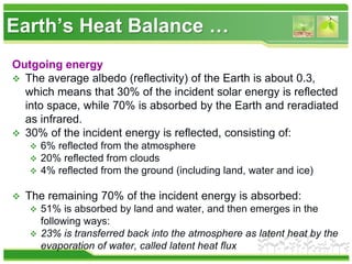 Earth’s Heat Balance …
Outgoing energy
 The average albedo (reflectivity) of the Earth is about 0.3,
which means that 30% of the incident solar energy is reflected
into space, while 70% is absorbed by the Earth and reradiated
as infrared.
 30% of the incident energy is reflected, consisting of:
 6% reflected from the atmosphere
 20% reflected from clouds
 4% reflected from the ground (including land, water and ice)
 The remaining 70% of the incident energy is absorbed:
 51% is absorbed by land and water, and then emerges in the
following ways:
 23% is transferred back into the atmosphere as latent heat by the
evaporation of water, called latent heat flux
 