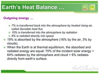 Earth’s Heat Balance …
Outgoing energy …
 7% is transferred back into the atmosphere by heated rising air,
called Sensible heat flux
 15% is transferred into the atmosphere by radiation
 6% is radiated directly into space
 19% is absorbed by the atmosphere (16% by the air, 3% by
clouds).
 When the Earth is at thermal equilibrium, the absorbed and
radiated energy are equal: 70% of the incident solar energy =
64% radiates by the atmosphere and cloud + 6% radiates
directly from earth’s surface.
 