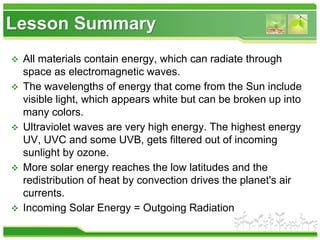 Lesson Summary
 All materials contain energy, which can radiate through
space as electromagnetic waves.
 The wavelengths of energy that come from the Sun include
visible light, which appears white but can be broken up into
many colors.
 Ultraviolet waves are very high energy. The highest energy
UV, UVC and some UVB, gets filtered out of incoming
sunlight by ozone.
 More solar energy reaches the low latitudes and the
redistribution of heat by convection drives the planet's air
currents.
 Incoming Solar Energy = Outgoing Radiation
 