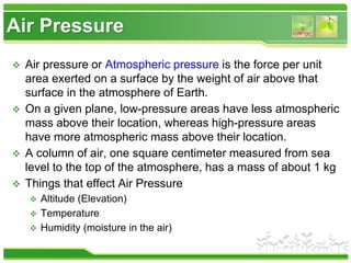 Air Pressure
 Air pressure or Atmospheric pressure is the force per unit
area exerted on a surface by the weight of air above that
surface in the atmosphere of Earth.
 On a given plane, low-pressure areas have less atmospheric
mass above their location, whereas high-pressure areas
have more atmospheric mass above their location.
 A column of air, one square centimeter measured from sea
level to the top of the atmosphere, has a mass of about 1 kg
 Things that effect Air Pressure
 Altitude (Elevation)
 Temperature
 Humidity (moisture in the air)
 