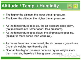 Altitude / Temp. / Humidity
 The higher the altitude, the lower the air pressure.
 The lower the altitude, the higher the air pressure.
 As the temperature goes up, the air pressure goes down.
(hot molecules are further apart- less pressure).
 As the temperature goes down, the air pressure goes up.
(cold air is more dense than warm air).
 As the air becomes more humid, the air pressure goes down
(moist air weighs less than dry air).
 Drier air has higher pressure because dry air weighs more
than moist air, therefore it has greater pressure.
 