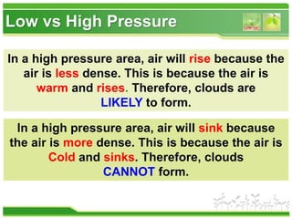 In a high pressure area, air will sink because
the air is more dense. This is because the air is
Cold and sinks. Therefore, clouds
CANNOT form.
In a high pressure area, air will rise because the
air is less dense. This is because the air is
warm and rises. Therefore, clouds are
LIKELY to form.
Low vs High Pressure
 