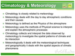 Climatology & Meteorology
 Climatology is closely related to meteorology
 Meteorology deals with the day to day atmospheric conditions
and their causes
 Meteorology is defined as the Physics of the atmosphere
 Meteorology uses the methods of Physical science to interpret
and explain the atmospheric processes
 Climatology collects and interpret the data observed by
meteorology to investigate the spatial patterns of climate and
its interaction
 Meteorologically it deals with the meteorological techniques
and geographically it deals with the spatial aspects of climatic
phenomena
 