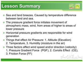 Lesson Summary
 Sea and land breezes. Caused by temperature difference
between land and sea.
 The pressure gradient force initiates movement of
atmospheric mass, wind, from areas of higher to areas of
lower pressure
 Horizontal pressure gradients are responsible for wind
generation
 Things that effect Air Pressure: 1. Altitude (Elevation)
2. Temperature, 3. Humidity (moisture in the air)
 Three factors affect wind speed and/or direction (velocity):
1. Pressure Gradient Force (PGF), 2. Coriolis Effect (CE),
3. Friction Force (FF)
 