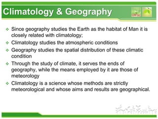 Climatology & Geography
 Since geography studies the Earth as the habitat of Man it is
closely related with climatology;
 Climatology studies the atmospheric conditions
 Geography studies the spatial distribution of these climatic
condition
 Through the study of climate, it serves the ends of
geography, while the means employed by it are those of
meteorology
 Climatology is a science whose methods are strictly
meteorological and whose aims and results are geographical.
 