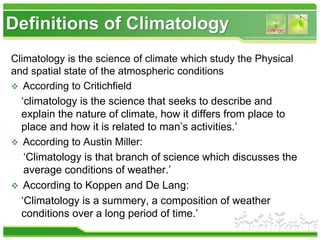 Definitions of Climatology
Climatology is the science of climate which study the Physical
and spatial state of the atmospheric conditions
 According to Critichfield
‘climatology is the science that seeks to describe and
explain the nature of climate, how it differs from place to
place and how it is related to man’s activities.’
 According to Austin Miller:
‘Climatology is that branch of science which discusses the
average conditions of weather.’
 According to Koppen and De Lang:
‘Climatology is a summery, a composition of weather
conditions over a long period of time.’
 