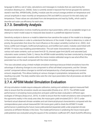 Page 10/33
language to define a set of rules, calculations and messages to modules that are used during the
simulation (Keating et al., 2003b). Data is currently stored in keyword free format grouped into sections
stored in text files. APISM-SoilN2 (SoilN2) module uses the annual average ambient air temperature and
annual amplitude in mean monthly air temperature (TAV and AMP) to account for the site's daily soil
temperature. These values are calculated from site temperatures and read by SoilN2, which used to
describe soil water use efficiency for each sites.
2.7.3. Sensitivity Analysis
Model parameterization involves modifying sensitive input parameters, within an acceptable range in an
attempt to match model output to measured data based on a predefined objective function.
Sensitivity analysis is done on a model to determine how sensitive the output of the model is to changes
in the input parameters in order to understand the behavior of the model. It helps to determine, in order of
priority, the parameters that show the most influence on the output variability (Lenhart et al., 2002). And
hence, soilN2 (soil nitrogen), SoilN (soil phosphorus), and SoilWat (soil water), modules were linked with
APSIM 7.9 maize crop modeling parameterization. The soil water characteristics were adjusted for
various soil water contents, such as lower limit (ll-15), drained upper limit (dul-ll) and saturated (sat)
volumetric water contents (Table 1). Hence, the APSIM model sensibility has been conducted by changing
the parameter value in each module within the maize module calibrated range to see what effect this
parameter has on the result compared with the initial simulation.
This was calculated using a linked multiple simulation technique because linked simulations have the
advantage of allowing changes to one component to affect all linked components, and the "climate
control" component allows changes to rainfall and temperature by a fixed percentage and constant
amount, respectively. This allows looking at various changes in precipitation, temperatures and the
resulting crop yield. The daily weather data were the vital input parameters that all processes are derived
by its variables.
2.7.4. APSIM Model Simulation Evaluation
All crop simulation models require adequate calibration, testing and validation against measured field
data to ensure that the simulation results are reasonable (Charles et al., 2017). The APSIM model
performance in simulating maize production and grain yield has been evaluated in different agro-
ecologies of Ethiopia (Araya et al., 2015). In order to ensure that the model simulations were compared to
the agronomic reality in this study area sites, the maize grain yield simulated (2013–2017) under
farmland actual observed climate variables and soil chemical-physical characteristics compared with the
correspondence years actual measured BH-144 maize grain yield to check the APSIM7.9 model
performance in predicting the future maize yield potential (expected yield) under projected climate
scenarios at different Woreda in the Zone. The model performance in predicting the future maize grain
yield potential was evaluated using the square of the correlation coefficient (R2
), Nash-Sutcliffe efficiency
 