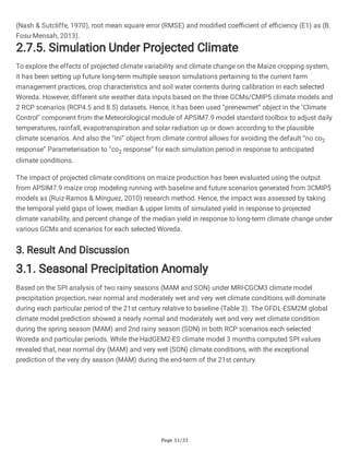 Page 11/33
(Nash & Sutcliffe, 1970), root mean square error (RMSE) and modified coefficient of efficiency (E1) as (B.
Fosu-Mensah, 2013).
2.7.5. Simulation Under Projected Climate
To explore the effects of projected climate variability and climate change on the Maize cropping system,
it has been setting up future long-term multiple season simulations pertaining to the current farm
management practices, crop characteristics and soil water contents during calibration in each selected
Woreda. However, different site weather data inputs based on the three GCMs/CMIP5 climate models and
2 RCP scenarios (RCP4.5 and 8.5) datasets. Hence, it has been used “prenewmet” object in the "Climate
Control" component from the Meteorological module of APSIM7.9 model standard toolbox to adjust daily
temperatures, rainfall, evapotranspiration and solar radiation up or down according to the plausible
climate scenarios. And also the “ini” object from climate control allows for avoiding the default “no co2
response” Parameterisation to “co2 response” for each simulation period in response to anticipated
climate conditions.
The impact of projected climate conditions on maize production has been evaluated using the output
from APSIM7.9 maize crop modeling running with baseline and future scenarios generated from 3CMIP5
models as (Ruiz-Ramos & Mínguez, 2010) research method. Hence, the impact was assessed by taking
the temporal yield gaps of lower, median & upper limits of simulated yield in response to projected
climate variability, and percent change of the median yield in response to long-term climate change under
various GCMs and scenarios for each selected Woreda.
3. Result And Discussion
3.1. Seasonal Precipitation Anomaly
Based on the SPI analysis of two rainy seasons (MAM and SON) under MRI-CGCM3 climate model
precipitation projection, near normal and moderately wet and very wet climate conditions will dominate
during each particular period of the 21st century relative to baseline (Table 3). The GFDL-ESM2M global
climate model prediction showed a nearly normal and moderately wet and very wet climate condition
during the spring season (MAM) and 2nd rainy season (SON) in both RCP scenarios each selected
Woreda and particular periods. While the HadGEM2-ES climate model 3 months computed SPI values
revealed that, near normal dry (MAM) and very wet (SON) climate conditions, with the exceptional
prediction of the very dry season (MAM) during the end-term of the 21st century.
 