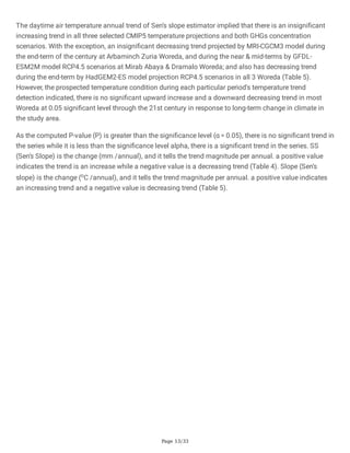 Page 13/33
The daytime air temperature annual trend of Sen’s slope estimator implied that there is an insignificant
increasing trend in all three selected CMIP5 temperature projections and both GHGs concentration
scenarios. With the exception, an insignificant decreasing trend projected by MRI-CGCM3 model during
the end-term of the century at Arbaminch Zuria Woreda, and during the near & mid-terms by GFDL-
ESM2M model RCP4.5 scenarios at Mirab Abaya & Dramalo Woreda; and also has decreasing trend
during the end-term by HadGEM2-ES model projection RCP4.5 scenarios in all 3 Woreda (Table 5).
However, the prospected temperature condition during each particular period's temperature trend
detection indicated, there is no significant upward increase and a downward decreasing trend in most
Woreda at 0.05 significant level through the 21st century in response to long-term change in climate in
the study area.
As the computed P-value (P) is greater than the significance level (α = 0.05), there is no significant trend in
the series while it is less than the significance level alpha, there is a significant trend in the series. SS
(Sen’s Slope) is the change (mm /annual), and it tells the trend magnitude per annual. a positive value
indicates the trend is an increase while a negative value is a decreasing trend (Table 4). Slope (Sen’s
slope) is the change (oC /annual), and it tells the trend magnitude per annual. a positive value indicates
an increasing trend and a negative value is decreasing trend (Table 5).
 