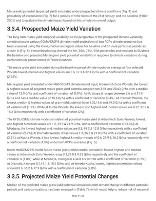 Page 17/33
Maize yield potential (expected yield) simulated under prospected climate conditions (Fig. 4) and
probability of exceedance (Fig. 7) for 3 periods of time slices of the 21st century, and the baseline (1980–
2005) and to evaluate the climate impact based on this simulation model output.
3.3.4. Prospected Maize Yield Variation
The long-term maize yield temporal variability as the perspective of the prospected climate variability
simulated under various GCMs/CMIP5 climate model projections of two RCPs climate scenarios has
been assessed using the lower, median and upper values for baseline and 3 future particular periods as
shown in (Fig. 5). Hence the plotting showed the 5th, 25th, 75th, 95th percentiles and medians to illustrate
the baseline and projected Maize grain yield potential variability in response to climate variations during
each particular period across different locations.
The maize grain yield simulated during the baseline period climate inputs on average at four selected
Woreda lowest, median and highest values are 5.5, 17.3 & 32.4 Q/ha with a coefficient of variation
(2.75%).
Maize grain yield simulated under MRI-CGCM3 climate model input, Arbaminch Zuria Woreda, the lowest
& highest values of projected maize grain yield potential ranges from 3.91 and 20.63 Q/ha with a median
value of 12.9 Q/ha and coefficient of variation of (3.9%). At M/abaya, it ranges between 2.6 and 31.9
Q/ha and has a median value of 18.6 Q/ha with a coefficient of variation (3.4%). At Dramalo Woreda, the
lowest, median & highest values of grain yield potential have 1.32,16.6 and 39.0 Q/ha with a coefficient
of variation of (1.3%). While at Kucha Woreda, the lowest, and highest and median values are 0.32, 37.3 &
18.3 Q/ha respectively with a coefficient of variation (2%).
The GFDL-ESM2 climate model simulation of potential maize yield at Arbaminch Zuria Woreda, lowest,
and highest & median values are 1.8, 29.6 & 21.9 Q/ha, with a coefficient of variation of (3.4%); At
M/abaya, the lowest, highest and median values are 0.3, 19.3 & 12.8 Q/ha respectively with a coefficient
of variation (2.7%); At Dramalo Woreda, it has values 1.5, 26.8 & 21.8 Q/ha with a coefficient of variation
(2.3%); at Kucha Woreda, it has lowest, highest & median values of 0.6, 23.9 & 16.2 Q/ha respectively with
a coefficient of variation (1.9%) under both RCPs scenarios (Fig. 5).
Under HadGEM2-ES model future maize grain yield potential simulation lowest, highest and median
values at Arbaminch Zuria Woreda range 0.3,29.0 & 9.25 Q/ha respectively and the coefficient of
variation is (1.8%); while at M/abaya, it ranges 0.4,34.8 & 9.0 Q/ha with a coefficient of variation (1.2%);
at Dramalo, it ranges 0.1,41.1 & 15.2 Q/ha; and at Woreda Kucha, lowest, highest and median values
showed 0.6, 35.2 & 17.9 Q/ha with a coefficient of variation (2.8%).
3.3.5. Projected Maize Yield Potential Changes
Median of the predicted maize grain yield potential simulated under climate change in different particular
periods and various locations has been arranged in (Table 7), which would help to reduce risk of seasonal
 