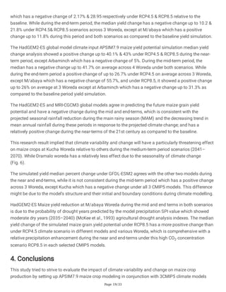 Page 19/33
which has a negative change of 2.17% & 28.95 respectively under RCP4.5 & RCP8.5 relative to the
baseline. While during the end-term period, the median yield change has a negative change up to 10.2 &
21.8% under RCP4.5& RCP8.5 scenarios across 3 Woreda, except at M/abaya which has a positive
change up to 11.8% during this period and both scenarios as compared to the baseline yield simulation.
The HadGEM2-ES global model climate input APSIM7.9 maize yield potential simulation median yield
change analysis showed a positive change up to 40.1% & 43% under RCP4.5 & RCP8.5 during the near-
term period, except Arbaminch which has a negative change of 5%. During the mid-term period, the
median has a negative change up to 41.7% on average across 4 Woreda under both scenarios. While
during the end-term period a positive change of up to 26.7% under RCP4.5 on average across 3 Woreda,
except M/abaya which has a negative change of 55.7%, and under RCP8.5, it showed a positive change
up to 26% on average at 3 Woreda except at Arbaminch which has a negative change up to 31.3% as
compared to the baseline period yield simulation.
The HadGEM2-ES and MRI-CGCM3 global models agree in predicting the future maize grain yield
potential and have a negative change during the mid and end-terms, which is consistent with the
projected seasonal rainfall reduction during the main rainy season (MAM) and the decreasing trend in
mean annual rainfall during these periods in response to the projected climate change; and has a
relatively positive change during the near-terms of the 21st century as compared to the baseline.
This research result implied that climate variability and change will have a particularly threatening effect
on maize crops at Kucha Woreda relative to others during the medium-term period scenarios (2041–
2070). While Dramalo woreda has a relatively less effect due to the seasonality of climate change
(Fig. 6).
The simulated yield median percent change under GFDL-ESM2 agrees with the other two models during
the near and end-terms, while it is not consistent during the mid-term period which has a positive change
across 3 Woreda, except Kucha which has a negative change under all 3 CMIP5 models. This difference
might be due to the model's structure and their initial and boundary conditions during climate modelling.
HadGEM2-ES Maize yield reduction at M/abaya Woreda during the mid and end terms in both scenarios
is due to the probability of drought years predicted by the model precipitation SPI value which showed
moderate dry years (2035–2040) (McKee et al., 1993) agricultural drought analysis indexes. The median
yield change of the simulated maize grain yield potential under RCP8.5 has a more positive change than
under RCP4.5 climate scenario in different models and various Woreda, which is comprehensive with a
relative precipitation enhancement during the near and end-terms under this high CO2 concentration
scenario RCP8.5 in each selected CMIP5 models.
4. Conclusions
This study tried to strive to evaluate the impact of climate variability and change on maize crop
production by setting up APSIM7.9 maize crop modeling in conjunction with 3CMIP5 climate models
 