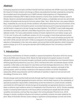 Page 2/33
Abstract
Computing seasonal anomalies and Mann-Kendal trend test combined with APSIM maize crop modeling,
the impact of climate variation and change on Maize crop production has been assessed; by comparing
the simulated result during baseline and 3 CMIP5 climate model projections of 2 Representative
Concentration Pathways (RCP 4.5&8.5) climate scenarios in Gamo Zone, Southern Ethiopia, case of 4
Woreda. Based on standardized precipitation index (SPI) analysis, a moderately wet and very wet climate
condition will predominate during the 2nd rainy season (Sept - Nov). While the main rainy season (March-
May), moderately dry and very dry climate conditions will predominate during the mid and end-term of the
21st century compared to the baseline period. Inconsistent decreasing and increasing temperatures and
rainfall trends in response to climate change have been detected. The APSIM7.9 crop model adequately
simulates the maize grain yield with a Root Mean Square Error value of (4.5 to 9.13 q/ha) across four
selected woreda. The maize yield potential variation of lowest, highest limits and median ranges up to
1.2, 30.5 and 16 q/ha with a coefficient variation of 2.4% on average in future three particular periods.
The median yield change showed a reduction up to 36.5% and 18.75% across all woreda during the mid
term (2041-2070) and end- term (2071-2100) as compared to the baseline period (1980-2005), due to the
reduction of precipitation in the main rainy season and annual total rainfall reduction; while it showed a
positive change up to 29.2% during the near-term (2010-2040) period of the 21st century in both RCP
scenarios.
1. Introduction
The primary manifestation of climate variability is seasonal precipitation fluctuation which has strong
links to the ENSO years (Troccoli, 2010). Mainly the high temporal and spatial variation of rainfall
reflected by dry spells and recurrent droughts and floods could be considered the most important factors
affecting agricultural productivity (Laux et al., 2010). And hence the within and between-season rainfall
variability is often taken as the reason for crop failure and food shortages (Kansiime et al., 2013). The
crop water availability is mostly related to the rainy season start date, cessation and length of the
growing season, which are always varied due to the seasonal variation of rainfall. Precipitation
seasonality affects crop production and the livelihoods of societies in regions of arid and semi-arid
climatology (Thornton et al., 2009).
Climate change could manifest itself primarily through significant changes in average temperature and
precipitation in a specified geographical location and time. And the likely impacts on the vulnerability of
agricultural production require better understanding so that the resilience to current climate variability
associated risk with longer-term climate change can be projected and appropriate decisions would be
taken to enhance crop's resilience where it is threatened or lost (Thornton et al., 2014). Climate variability
results in increasing food insecurity in the future, before considering how people deal with climate
variability and extremes, and how they may adapt in the coming decades (Thornton et al., 2014).
Changes in climatic conditions influence soil moisture availability, nutrients and water uptake by the
plant. Most of the Earth’s Climatic Zones undergo a significant contrast between summer and winter.
 