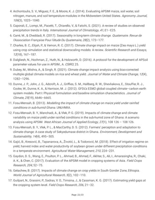 Page 22/33
4. Archontoulis, S. V., Miguez, F. E., & Moore, K. J. (2014). Evaluating APSIM maize, soil water, soil
nitrogen, manure, and soil temperature modules in the Midwestern United States. Agronomy Journal,
106(3), 1025–1040.
5. Caporali, E., Lompi, M., Pacetti, T., Chiarello, V., & Fatichi, S. (2021). A review of studies on observed
precipitation trends in Italy. International Journal of Climatology, 41, E1–E25.
6. Carré, M., & Cheddadi, R. (2017). Seasonality in long-term climate change. Quaternaire. Revue de
l’Association Française Pour l’étude Du Quaternaire, 28(2), 173–177.
7. Charles, B. C., Elijah, P., & Vernon, R. C. (2017). Climate change impact on maize (Zea mays L.) yield
using crop simulation and statistical downscaling models: A review. Scientific Research and Essays,
12(18), 167–187.
8. Dalgliesh, N., Hochman, Z., Huth, N., & Holzworth, D. (2016). A protocol for the development of APSoil
parameter values for use in APSIM., A. CSIRO, 25.
9. Dubey, M., Mishra, A., & Singh, R. (2021). Climate change impact analysis using bias-corrected
multiple global climate models on rice and wheat yield. Journal of Water and Climate Change, 12(4),
1282–1296.
10. Dunne, J. P., John, J. G., Adcroft, A. J., Griffies, S. M., Hallberg, R. W., Shevliakova, E., Stouffer, R. J.,
Cooke, W., Dunne, K. A., & Harrison, M. J. (2012). GFDL’s ESM2 global coupled climate–carbon earth
system models. Part I: Physical formulation and baseline simulation characteristics. Journal of
Climate, 25(19), 6646–6665.
11. Fosu-Mensah, B. (2013). Modelling the impact of climate change on maize yield under rainfed
conditions in sub-humid Ghana. UNU-INRA.
12. Fosu-Mensah, B. Y., Manchadi, A., & Vlek, P. G. (2019). Impacts of climate change and climate
variability on maize yield under rainfed conditions in the sub-humid zone of Ghana: A scenario
analysis using APSIM. West African Journal of Applied Ecology, 27(1), 108 126 – 108 126.
13. Fosu-Mensah, B. Y., Vlek, P. L., & MacCarthy, D. S. (2012). Farmers’ perception and adaptation to
climate change: A case study of Sekyedumase district in Ghana. Environment, Development and
Sustainability, 14(4), 495–505.
14. Gajić, B., Kresović, B., Tapanarova, A., Životić, L., & Todorović, M. (2018). Effect of irrigation regime on
yield, harvest index and water productivity of soybean grown under different precipitation conditions
in a temperate environment. Agricultural Water Management, 210, 224–231.
15. Gaydon, D. S., Wang, E., Poulton, P. L., Ahmad, B., Ahmed, F., Akhter, S., Ali, I., Amarasingha, R., Chaki,
A. K., & Chen, C. (2017). Evaluation of the APSIM model in cropping systems of Asia. Field Crops
Research, 204, 52–75.
16. Getachew, B. (2017). Impacts of climate change on crop yields in South Gonder Zone, Ethiopia.
World Journal of Agricultural Research, 5(2), 102–110.
17. Guilpart, N., Grassini, P., Sadras, V. O., Timsina, J., & Cassman, K. G. (2017). Estimating yield gaps at
the cropping system level. Field Crops Research, 206, 21–32.
 