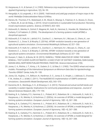 Page 23/33
18. Hargreaves, G. H., & Samani, Z. A. (1985). Reference crop evapotranspiration from temperature.
Applied Engineering in Agriculture, 1(2), 96–99.
19. Hengsdijk, H., & Langeveld, J. W. A. (2009). Yield trends and yield gap analysis of major crops in the
world. Wettelijke Onderzoekstaken Natuur & Milieu.
20. Herrero, M., Thornton, P. K., Notenbaert, A. M., Wood, S., Msangi, S., Freeman, H. A., Bossio, D., Dixon,
J., Peters, M., & van de Steeg, J. (2010). Smart investments in sustainable food production: Revisiting
mixed crop-livestock systems. Science, 327(5967), 822–825.
21. Holzworth, D., Meinke, H., DeVoil, P., Wegener, M., Huth, N., Hammer, G., Howden, M., Robertson, M.,
Carberry, P., & Freebairn, D. (2006). The development of a farming systems model (APSIM) a
disciplined approach.
22. Holzworth, D. P., Huth, N. I., deVoil, P. G., Zurcher, E. J., Herrmann, N. I., McLean, G., Chenu, K., van
Oosterom, E. J., Snow, V., & Murphy, C. (2014a). APSIM–evolution towards a new generation of
agricultural systems simulation. Environmental Modelling & Software, 62, 327–350.
23. Holzworth, D. P., Huth, N. I., deVoil, P. G., Zurcher, E. J., Herrmann, N. I., McLean, G., Chenu, K., van
Oosterom, E. J., Snow, V., & Murphy, C. (2014b). APSIM–evolution towards a new generation of
agricultural systems simulation. Environmental Modelling & Software, 62, 327–350.
24. Hussain, F., Nabi, G., & Boota, M. W. (2015). RAINFALL TREND ANALYSIS BY USING THE MANN-
KENDALL TEST & SEN’S SLOPE ESTIMATES: A CASE STUDY OF DISTRICT CHAKWAL RAIN GAUGE,
BARANI AREA, NORTHERN PUNJAB PROVINCE, PAKISTAN. Science International, 27(4).
25. Jones, C. A., Ritchie, J. T., Kiniry, J. R., Godwin, D. C., & Otter, S. I. (1983). The CERES wheat and maize
models. Proceedings of the International Symposium on Minimum Data Sets for Agrotechnology
Transfer, ICRISAT Center, India, 95–100.
26. Jones, Cd., Hughes, J. K., Bellouin, N., Hardiman, S. C., Jones, G. S., Knight, J., Liddicoat, S., O’connor,
F. M., Andres, R. J., & Bell, C. (2011). The HadGEM2-ES implementation of CMIP5 centennial
simulations. Geoscientific Model Development, 4(3), 543–570.
27. Kansiime, M. K., Wambugu, S. K., & Shisanya, C. A. (2013). Perceived and actual rainfall trends and
variability in eastern Uganda: Implications for community preparedness and response. Journal of
Natural Sciences Research, 3(8), 179–194.
28. Keating, B. A., Carberry, P. S., Hammer, G. L., Probert, M. E., Robertson, M. J., Holzworth, D., Huth, N. I.,
Hargreaves, J. N., Meinke, H., & Hochman, Z. (2003a). An overview of APSIM, a model designed for
farming systems simulation. European Journal of Agronomy, 18(3–4), 267–288.
29. Keating, B. A., Carberry, P. S., Hammer, G. L., Probert, M. E., Robertson, M. J., Holzworth, D., Huth, N. I.,
Hargreaves, J. N., Meinke, H., & Hochman, Z. (2003b). An overview of APSIM, a model designed for
farming systems simulation. European Journal of Agronomy, 18(3–4), 267–288.
30. Keating, B. A., Carberry, P. S., Hammer, G. L., Probert, M. E., Robertson, M. J., Holzworth, D., Huth, N. I.,
Hargreaves, J. N., Meinke, H., & Hochman, Z. (2003c). An overview of APSIM, a model designed for
farming systems simulation. European Journal of Agronomy, 18(3–4), 267–288.
 