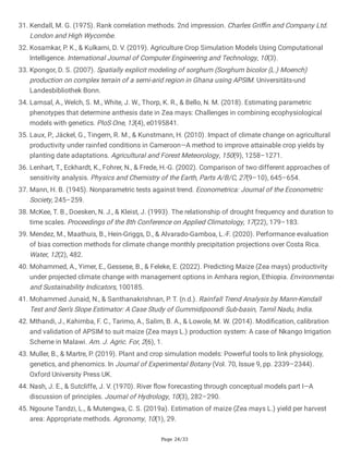 Page 24/33
31. Kendall, M. G. (1975). Rank correlation methods. 2nd impression. Charles Griffin and Company Ltd.
London and High Wycombe.
32. Kosamkar, P. K., & Kulkarni, D. V. (2019). Agriculture Crop Simulation Models Using Computational
Intelligence. International Journal of Computer Engineering and Technology, 10(3).
33. Kpongor, D. S. (2007). Spatially explicit modeling of sorghum (Sorghum bicolor (L.) Moench)
production on complex terrain of a semi-arid region in Ghana using APSIM. Universitäts-und
Landesbibliothek Bonn.
34. Lamsal, A., Welch, S. M., White, J. W., Thorp, K. R., & Bello, N. M. (2018). Estimating parametric
phenotypes that determine anthesis date in Zea mays: Challenges in combining ecophysiological
models with genetics. PloS One, 13(4), e0195841.
35. Laux, P., Jäckel, G., Tingem, R. M., & Kunstmann, H. (2010). Impact of climate change on agricultural
productivity under rainfed conditions in Cameroon—A method to improve attainable crop yields by
planting date adaptations. Agricultural and Forest Meteorology, 150(9), 1258–1271.
36. Lenhart, T., Eckhardt, K., Fohrer, N., & Frede, H.-G. (2002). Comparison of two different approaches of
sensitivity analysis. Physics and Chemistry of the Earth, Parts A/B/C, 27(9–10), 645–654.
37. Mann, H. B. (1945). Nonparametric tests against trend. Econometrica: Journal of the Econometric
Society, 245–259.
38. McKee, T. B., Doesken, N. J., & Kleist, J. (1993). The relationship of drought frequency and duration to
time scales. Proceedings of the 8th Conference on Applied Climatology, 17(22), 179–183.
39. Mendez, M., Maathuis, B., Hein-Griggs, D., & Alvarado-Gamboa, L.-F. (2020). Performance evaluation
of bias correction methods for climate change monthly precipitation projections over Costa Rica.
Water, 12(2), 482.
40. Mohammed, A., Yimer, E., Gessese, B., & Feleke, E. (2022). Predicting Maize (Zea mays) productivity
under projected climate change with management options in Amhara region, Ethiopia. Environmental
and Sustainability Indicators, 100185.
41. Mohammed Junaid, N., & Santhanakrishnan, P. T. (n.d.). Rainfall Trend Analysis by Mann-Kendall
Test and Sen’s Slope Estimator: A Case Study of Gummidipoondi Sub-basin, Tamil Nadu, India.
42. Mthandi, J., Kahimba, F. C., Tarimo, A., Salim, B. A., & Lowole, M. W. (2014). Modification, calibration
and validation of APSIM to suit maize (Zea mays L.) production system: A case of Nkango Irrigation
Scheme in Malawi. Am. J. Agric. For, 2(6), 1.
43. Muller, B., & Martre, P. (2019). Plant and crop simulation models: Powerful tools to link physiology,
genetics, and phenomics. In Journal of Experimental Botany (Vol. 70, Issue 9, pp. 2339–2344).
Oxford University Press UK.
44. Nash, J. E., & Sutcliffe, J. V. (1970). River flow forecasting through conceptual models part I—A
discussion of principles. Journal of Hydrology, 10(3), 282–290.
45. Ngoune Tandzi, L., & Mutengwa, C. S. (2019a). Estimation of maize (Zea mays L.) yield per harvest
area: Appropriate methods. Agronomy, 10(1), 29.
 