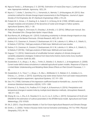 Page 25/33
46. Ngoune Tandzi, L., & Mutengwa, C. S. (2019b). Estimation of maize (Zea mays L.) yield per harvest
area: Appropriate methods. Agronomy, 10(1), 29.
47. Nyunt, C. T., Koike, T., Sanchez, P. A. J., Yamamoto, A., Nemoto, T., & Kitsuregawa, M. (2013). Bias
correction method for climate change impact assessments in the Philippines. Journal of Japan
Society of Civil Engineers, Ser. B1 (Hydraulic Engineering), 69(4), I_19-I_24.
48. Probert, M. E., Dimes, J. P., Keating, B. A., Dalal, R. C., & Strong, W. M. (1998). APSIM’s water and
nitrogen modules and simulation of the dynamics of water and nitrogen in fallow systems.
Agricultural Systems, 56(1), 1–28.
49. Rathjens, H., Bieger, K., Srinivasan, R., Chaubey, I., & Arnold, J. G. (2016). CMhyd user manual. Doc.
Prep. Simulated Clim. Change Data Hydrol. Impact Study.
50. Ruiz-Ramos, M., & Mínguez, M. I. (2010). Evaluating uncertainty in climate change impacts on crop
productivity in the Iberian Peninsula. Climate Research, 44(1), 69–82.
51. Sadras, V. O., Cassman, K., Grassini, P., Bastiaanssen, W. G. M., Laborte, A. G., Milne, A. E., Sileshi, G.,
& Steduto, P. (2015a). Yield gap analysis of field crops: Methods and case studies.
52. Sadras, V. O., Cassman, K., Grassini, P., Bastiaanssen, W. G. M., Laborte, A. G., Milne, A. E., Sileshi, G.,
& Steduto, P. (2015b). Yield gap analysis of field crops: Methods and case studies.
53. Saguye, T. S. (2016). Determinants of smallholder farmers’ adoption of climate change and
variability adaptation strategies: Evidence from Geze Gofa District, Gamo Gofa Zone, Southern
Ethiopia. J. Environ. Earth Sci, 6(9).
54. Saseendran, S. A., Ahuja, L. R., Ma, L., Timlin, D., Stöckle, C. O., Boote, K. J., & Hoogenboom, G. (2008).
Current water deficit stress simulations in selected agricultural system models. Response of Crops to
Limited Water: Understanding and Modeling Water Stress Effects on Plant Growth Processes, 1, 1–
38.
55. Saseendran, S. A., Trout, T. J., Ahuja, L. R., Ma, L., McMaster, G. S., Nielsen, D. C., Andales, A. A.,
Chávez, J. L., & Ham, J. (2015). Quantifying crop water stress factors from soil water measurements
in a limited irrigation experiment. Agricultural Systems, 137, 191–205.
56. Sen, P. K. (1968). Estimates of the regression coefficient based on Kendall’s tau. Journal of the
American Statistical Association, 63(324), 1379–1389.
57. Sharma, C. S., Panda, S. N., Pradhan, R. P., Singh, A., & Kawamura, A. (2016). Precipitation and
temperature changes in eastern India by multiple trend detection methods. Atmospheric Research,
180, 211–225.
58. Sheng, M., Liu, J., Zhu, A.-X., Rossiter, D. G., Liu, H., Liu, Z., & Zhu, L. (2019). Comparison of GLUE and
DREAM for the estimation of cultivar parameters in the APSIM-maize model. Agricultural and Forest
Meteorology, 278, 107659.
59. SK, Z. (2021). Crop Simulation Models: A Tool for Future Agricultural Research and Climate Change.
60. Smith, L. C. (2000). Trends in Russian Arctic river-ice formation and breakup, 1917 to 1994. Physical
Geography, 21(1), 46–56.
 