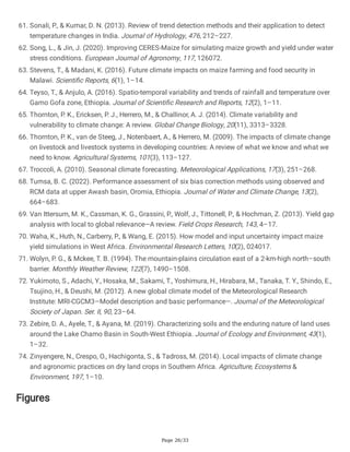 Page 26/33
61. Sonali, P., & Kumar, D. N. (2013). Review of trend detection methods and their application to detect
temperature changes in India. Journal of Hydrology, 476, 212–227.
62. Song, L., & Jin, J. (2020). Improving CERES-Maize for simulating maize growth and yield under water
stress conditions. European Journal of Agronomy, 117, 126072.
63. Stevens, T., & Madani, K. (2016). Future climate impacts on maize farming and food security in
Malawi. Scientific Reports, 6(1), 1–14.
64. Teyso, T., & Anjulo, A. (2016). Spatio-temporal variability and trends of rainfall and temperature over
Gamo Gofa zone, Ethiopia. Journal of Scientific Research and Reports, 12(2), 1–11.
65. Thornton, P. K., Ericksen, P. J., Herrero, M., & Challinor, A. J. (2014). Climate variability and
vulnerability to climate change: A review. Global Change Biology, 20(11), 3313–3328.
66. Thornton, P. K., van de Steeg, J., Notenbaert, A., & Herrero, M. (2009). The impacts of climate change
on livestock and livestock systems in developing countries: A review of what we know and what we
need to know. Agricultural Systems, 101(3), 113–127.
67. Troccoli, A. (2010). Seasonal climate forecasting. Meteorological Applications, 17(3), 251–268.
68. Tumsa, B. C. (2022). Performance assessment of six bias correction methods using observed and
RCM data at upper Awash basin, Oromia, Ethiopia. Journal of Water and Climate Change, 13(2),
664–683.
69. Van Ittersum, M. K., Cassman, K. G., Grassini, P., Wolf, J., Tittonell, P., & Hochman, Z. (2013). Yield gap
analysis with local to global relevance—A review. Field Crops Research, 143, 4–17.
70. Waha, K., Huth, N., Carberry, P., & Wang, E. (2015). How model and input uncertainty impact maize
yield simulations in West Africa. Environmental Research Letters, 10(2), 024017.
71. Wolyn, P. G., & Mckee, T. B. (1994). The mountain-plains circulation east of a 2-km-high north–south
barrier. Monthly Weather Review, 122(7), 1490–1508.
72. Yukimoto, S., Adachi, Y., Hosaka, M., Sakami, T., Yoshimura, H., Hirabara, M., Tanaka, T. Y., Shindo, E.,
Tsujino, H., & Deushi, M. (2012). A new global climate model of the Meteorological Research
Institute: MRI-CGCM3—Model description and basic performance—. Journal of the Meteorological
Society of Japan. Ser. II, 90, 23–64.
73. Zebire, D. A., Ayele, T., & Ayana, M. (2019). Characterizing soils and the enduring nature of land uses
around the Lake Chamo Basin in South-West Ethiopia. Journal of Ecology and Environment, 43(1),
1–32.
74. Zinyengere, N., Crespo, O., Hachigonta, S., & Tadross, M. (2014). Local impacts of climate change
and agronomic practices on dry land crops in Southern Africa. Agriculture, Ecosystems &
Environment, 197, 1–10.
Figures
 