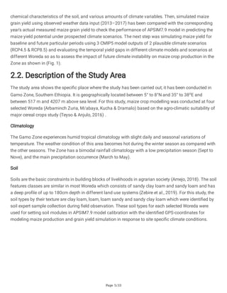 Page 5/33
chemical characteristics of the soil, and various amounts of climate variables. Then, simulated maize
grain yield using observed weather data input (2013–2017) has been compared with the corresponding
year's actual measured maize grain yield to check the performance of APSIM7.9 model in predicting the
maize yield potential under prospected climate scenarios. The next step was simulating maize yield for
baseline and future particular periods using 3 CMIP5 model outputs of 2 plausible climate scenarios
(RCP4.5 & RCP8.5) and evaluating the temporal yield gaps in different climate models and scenarios at
different Woreda so as to assess the impact of future climate instability on maize crop production in the
Zone as shown in (Fig. 1).
2.2. Description of the Study Area
The study area shows the specific place where the study has been carried out; it has been conducted in
Gamo Zone, Southern Ethiopia. It is geographically located between 5° to 8°N and 35° to 38o
E and
between 517 m and 4207 m above sea level. For this study, maize crop modelling was conducted at four
selected Woreda (Arbaminch Zuria, M/abaya, Kucha & Dramalo) based on the agro-climatic suitability of
major cereal crops study (Teyso & Anjulo, 2016) .
Climatology
The Gamo Zone experiences humid tropical climatology with slight daily and seasonal variations of
temperature. The weather condition of this area becomes hot during the winter season as compared with
the other seasons. The Zone has a bimodal rainfall climatology with a low precipitation season (Sept to
Nove), and the main precipitation occurrence (March to May).
Soil
Soils are the basic constraints in building blocks of livelihoods in agrarian society (Amejo, 2018). The soil
features classes are similar in most Woreda which consists of sandy clay loam and sandy loam and has
a deep profile of up to 180cm depth in different land use systems (Zebire et al., 2019). For this study, the
soil types by their texture are clay loam, loam, loam sandy and sandy clay loam which were identified by
soil expert sample collection during field observation. These soil types for each selected Woreda were
used for setting soil modules in APSIM7.9 model calibration with the identified GPS-coordinates for
modeling maize production and grain yield simulation in response to site specific climate conditions.
 