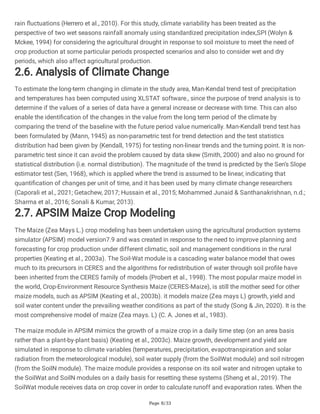 Page 8/33
rain fluctuations (Herrero et al., 2010). For this study, climate variability has been treated as the
perspective of two wet seasons rainfall anomaly using standardized precipitation index,SPI (Wolyn &
Mckee, 1994) for considering the agricultural drought in response to soil moisture to meet the need of
crop production at some particular periods prospected scenarios and also to consider wet and dry
periods, which also affect agricultural production.
2.6. Analysis of Climate Change
To estimate the long-term changing in climate in the study area, Man-Kendal trend test of precipitation
and temperatures has been computed using XLSTAT software., since the purpose of trend analysis is to
determine if the values of a series of data have a general increase or decrease with time. This can also
enable the identification of the changes in the value from the long term period of the climate by
comparing the trend of the baseline with the future period value numerically. Man-Kendall trend test has
been formulated by (Mann, 1945) as non-parametric test for trend detection and the test statistics
distribution had been given by (Kendall, 1975) for testing non-linear trends and the turning point. It is non-
parametric test since it can avoid the problem caused by data skew (Smith, 2000) and also no ground for
statistical distribution (i.e. normal distribution). The magnitude of the trend is predicted by the Sen’s Slope
estimator test (Sen, 1968), which is applied where the trend is assumed to be linear, indicating that
quantification of changes per unit of time, and it has been used by many climate change researchers
(Caporali et al., 2021; Getachew, 2017; Hussain et al., 2015; Mohammed Junaid & Santhanakrishnan, n.d.;
Sharma et al., 2016; Sonali & Kumar, 2013).
2.7. APSIM Maize Crop Modeling
The Maize (Zea Mays L.) crop modeling has been undertaken using the agricultural production systems
simulator (APSIM) model version7.9 and was created in response to the need to improve planning and
forecasting for crop production under different climatic, soil and management conditions in the rural
properties (Keating et al., 2003a). The Soil-Wat module is a cascading water balance model that owes
much to its precursors in CERES and the algorithms for redistribution of water through soil profile have
been inherited from the CERES family of models (Probert et al., 1998). The most popular maize model in
the world, Crop-Environment Resource Synthesis Maize (CERES-Maize), is still the mother seed for other
maize models, such as APSIM (Keating et al., 2003b). it models maize (Zea mays L) growth, yield and
soil water content under the prevailing weather conditions as part of the study (Song & Jin, 2020). It is the
most comprehensive model of maize (Zea mays. L) (C. A. Jones et al., 1983).
The maize module in APSIM mimics the growth of a maize crop in a daily time step (on an area basis
rather than a plant-by-plant basis) (Keating et al., 2003c). Maize growth, development and yield are
simulated in response to climate variables (temperatures, precipitation, evapotranspiration and solar
radiation from the meteorological module), soil water supply (from the SoilWat module) and soil nitrogen
(from the SoilN module). The maize module provides a response on its soil water and nitrogen uptake to
the SoilWat and SoilN modules on a daily basis for resetting these systems (Sheng et al., 2019). The
SoilWat module receives data on crop cover in order to calculate runoff and evaporation rates. When the
 