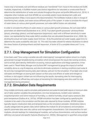 Page 9/33
maize crop is harvested, root and leftover residues are "transferred" from maize to the residue and SoilN
modules, respectively. A SoilWat module uses distinct algorithms for saturated or unsaturated flow to
determine the redistribution of water and solutes throughout the given soil profile (Mthandi et al., 2014). It
integrates other modules such that APSIM can accurately predict maize development, yield, and
evapotranspiration (https://www.apsim.info/documentation).The SoilWater module is also in charge of
transferring heat, solutes, and water across different parts of the system. In order to simulate the impact
of water stress on various plant growth processes, soil water deficit factors are calculated.
In order to simulate the effects of water stress on various plant growth processes, the soil water deficit
parameters are determined (Saseendran et al., 2015). Four plant growth processes—photosynthesis
(photo), phenology (pheno), and leaf-expansion (expansion)—each with a different sensitivity to water
stress—are represented by three water deficit variables that are calculated (Saseendran et al., 2008). By
dividing the actual soil water supply, lower limit (sw - ll) by the potential soil water supply, upper limit, to
determine the water availability ratio (dul - ll). This ratio has been utilized for relation illustration to derive
the stress factors of photosynthesis and leaf expansion. A factor of 0 is complete stress and 1 is no
stress.
2.7.1. Crop Management for Simulation Configuration
It has been used “Sow using a variable rule with intercropping” management option since it is a highly
generalized manager template during simulation which encompasses the issues like sowing windows,
soil & rainfall, plant density, fertilization at sowing, manure applications and tillage operations. It has
been used in “Reset Water, Nitrogen and Surface OM” management to gauge the impact of rainfall
variability alone on crop N response, and also to eliminate variations in starting conditions (soil water &
N) and crop management (sowing date, plant density, cultivar) for the simulation. It has been also re-set
soil-water and Nitrogen at sowing each season so that carry-over effects of water and nitrogen or
rundown in soil organic content are not influencing the results. Harvesting rules for intercropping,
removing residue on affixed day and output at harvesting for intercropping were also used for crop
management during simulation.
2.7.2. Simulation Data Requirements
Crop models commonly used to simulate yield potential and water-limited yield require a minimum data
set of daily weather variables like precipitation, min-max temperatures, incident solar radiation,
evapotranspiration and some measure of humidity, i.e. relative humidity, actual vapour pressure, dew
point temperature (Sadras et al., 2015a). APSIM simulation has been configured by specifying the
modules to be used in the simulation and the data sets required by those modules. APSIM modules
typically require initialization data and temporal data as the simulation proceeds. Initialization data is
usually categorized into generic data (which defines the module for all simulations) and simulation-
specific parameter data were site, cultivar and management characteristics. Soil characteristics for soil
modules, climate readings for meteorological modules, soil surface characteristics, and surface residue
definition are typical site-specific features (Keating et al., 2003b). Management is specified using simple
 