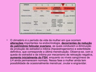 •   O climatério é o período da vida da mulher em que ocorrem
    alterações importantes na endocrinologia, decorrentes da redução
    do patrimônio folicular ovariano, as quais conduzem a diminuição
    da produção de estradiol e inibina (hipoestrogenismo) e esterilidade
    definitiva, que corresponde a última menstruação. Observa-se, com a
    queda do estradiol e da inibina por mecanismo de retroação negativa,
    aumento inicialmente do FSH, enquanto os níveis sangüíneos de
    LH ainda permanecem normais. Nessa fase a mulher ainda tem
    possibilidade de ocasionalmente menstruar, ovular e engravidar.
 