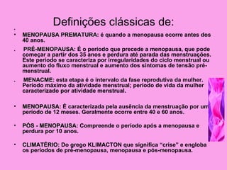 .
               Definições clássicas de:
•   MENOPAUSA PREMATURA: é quando a menopausa ocorre antes dos
              PREMATURA
    40 anos.
.   PRÉ-MENOPAUSA: É o período que precede a menopausa, que pode
    PRÉ-MENOPAUSA
    começar a partir dos 35 anos e perdura até parada das menstruações.
    Este período se caracteriza por irregularidades do ciclo menstrual ou
    aumento do fluxo menstrual e aumento dos sintomas de tensão pré-
    menstrual.
.   MENACME: esta etapa é o intervalo da fase reprodutiva da mulher.
    MENACME
    Período máximo da atividade menstrual; período de vida da mulher
    caracterizado por atividade menstrual.

•   MENOPAUSA: É caracterizada pela ausência da menstruação por um
    MENOPAUSA
    período de 12 meses. Geralmente ocorre entre 40 e 60 anos.

•   PÓS - MENOPAUSA: Compreende o período após a menopausa e
          MENOPAUSA
    perdura por 10 anos.

•   CLIMATÉRIO: Do grego KLIMACTON que significa “crise” e engloba
    CLIMATÉRIO
    os períodos de pré-menopausa, menopausa e pós-menopausa.
 