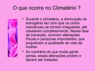 O que ocorre no Climatério ?
   • Durante o climatério, a diminuição do
     estrogênio faz com que os ciclos
     menstruais se tornem irregulares, até
     cessarem completamente. Nessa fase
     de transição, ocorrem alterações
     físicas e psíquicas importantes, que
     prejudicam a qualidade de vida da
     mulher.
   • Ao contrário do que muita gente
     pensa, essas alterações podem e
     devem ser tratadas.
 
