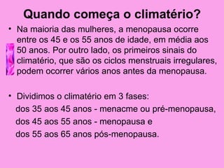 Quando começa o climatério?
• Na maioria das mulheres, a menopausa ocorre
  entre os 45 e os 55 anos de idade, em média aos
  50 anos. Por outro lado, os primeiros sinais do
  climatério, que são os ciclos menstruais irregulares,
  podem ocorrer vários anos antes da menopausa.

• Dividimos o climatério em 3 fases:
  dos 35 aos 45 anos - menacme ou pré-menopausa,
  dos 45 aos 55 anos - menopausa e
  dos 55 aos 65 anos pós-menopausa.
 