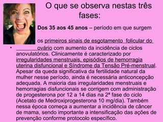 O que se observa nestas três
                       fases:
•           Dos 35 aos 45 anos – período em que surgem

•             os primeiros sinais de esgotamento folicular do
•             ovário com aumento da incidência de ciclos
    anovulatórios. Clinicamente é caracterizado por
    irregularidades menstruais, episódios de hemorragia
    uterina disfuncional e Síndrome da Tensão Pré-menstrual.
    Apesar da queda significativa da fertilidade natural da
    mulher nesse período, ainda é necessária anticoncepção
    adequada. A maioria das irregularidades menstruais e
    hemorragias disfuncionais se corrigem com administração
    de progesterona por 12 a 14 dias na 2ª fase do ciclo
    (Acetato de Medroxiprogesterona 10 mg/dia). Também
    nessa época começa a aumentar a incidência de câncer
    de mama, sendo importante a intensificação das ações de
    prevenção conforme protocolo específico.
 