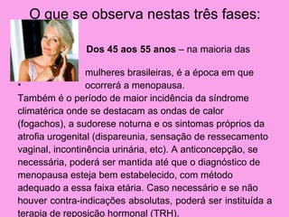 O que se observa nestas três fases:

•              Dos 45 aos 55 anos – na maioria das

•                mulheres brasileiras, é a época em que
•                ocorrerá a menopausa.
Também é o período de maior incidência da síndrome
climatérica onde se destacam as ondas de calor
(fogachos), a sudorese noturna e os sintomas próprios da
atrofia urogenital (dispareunia, sensação de ressecamento
vaginal, incontinência urinária, etc). A anticoncepção, se
necessária, poderá ser mantida até que o diagnóstico de
menopausa esteja bem estabelecido, com método
adequado a essa faixa etária. Caso necessário e se não
houver contra-indicações absolutas, poderá ser instituída a
terapia de reposição hormonal (TRH).
 