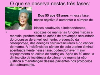 O que se observa nestas três fases:

•                    Dos 55 aos 65 anos – nessa fase,
•                  nosso objetivo é aumentar o número de

•                    idosos saudáveis e independentes,
•                    capazes de manter as funções físicas e
    mentais; predominam as ações de prevenção secundária
    do processo de envelhecimento, prevenção da
    osteoporose, das doenças cardiovasculares e do câncer
    de mama. A incidência de câncer de colo uterino diminui
    acentuadamente nessa fase, podendo haver maior
    espaçamento na coleta de citologias. Após os 70 anos, a
    diminuição de incidência do câncer de mama já não
    justifica a manutenção dessas pacientes nos protocolos
    de rastreamento.
 