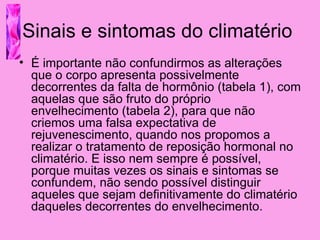 Sinais e sintomas do climatério
• É importante não confundirmos as alterações
  que o corpo apresenta possivelmente
  decorrentes da falta de hormônio (tabela 1), com
  aquelas que são fruto do próprio
  envelhecimento (tabela 2), para que não
  criemos uma falsa expectativa de
  rejuvenescimento, quando nos propomos a
  realizar o tratamento de reposição hormonal no
  climatério. E isso nem sempre é possível,
  porque muitas vezes os sinais e sintomas se
  confundem, não sendo possível distinguir
  aqueles que sejam definitivamente do climatério
  daqueles decorrentes do envelhecimento.
 