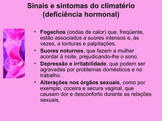 Sinais e sintomas do climatério
    (deficiência hormonal)

  • Fogachos (ondas de calor) que, freqüente,
    estão associados a suores intensos e, às
    vezes, a tonturas e palpitações.
  • Suores noturnos, que fazem a mulher
    acordar à noite, prejudicando-lhe o sono.
  • Depressão e irritabilidade, que podem ser
    agravadas por problemas domésticos e no
    trabalho.
  • Alterações nos órgãos sexuais, como por
    exemplo, coceira e secura vaginal, que
    causam dor e desconforto durante as relações
    sexuais.
 